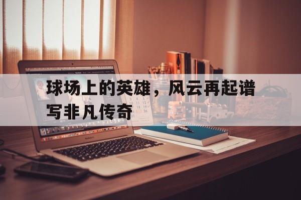 开云体育入口-球场上的英雄，风云再起谱写非凡传奇